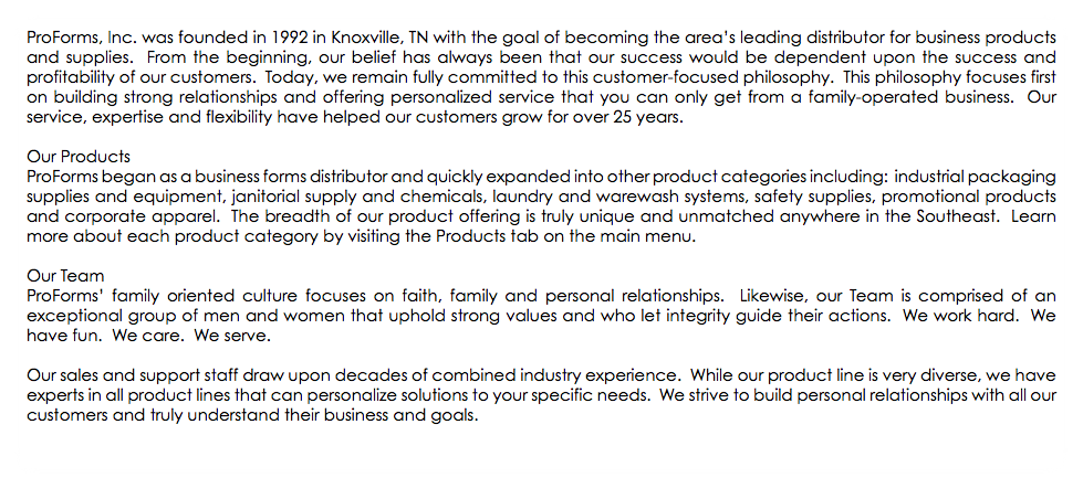 ProForms, Inc. was founded in 1992 in Knoxville, TN with the goal of becoming the area’s leading distributor for business products and supplies. From the beginning, our belief has always been that our success would be dependent upon the success and profitability of our customers. Today, we remain fully committed to this customer-focused philosophy. This philosophy focuses first on building strong relationships and offering personalized service that you can only get from a family-operated business. Our service, expertise and flexibility have helped our customers grow for over 25 years. Our Products ProForms began as a business forms distributor and quickly expanded into other product categories including: industrial packaging supplies and equipment, janitorial supply and chemicals, laundry and warewash systems, safety supplies, promotional products and corporate apparel. The breadth of our product offering is truly unique and unmatched anywhere in the Southeast. Learn more about each product category by visiting the Products tab on the main menu. Our Team ProForms’ family oriented culture focuses on faith, family and personal relationships. Likewise, our Team is comprised of an exceptional group of men and women that uphold strong values and who let integrity guide their actions. We work hard. We have fun. We care. We serve. Our sales and support staff draw upon decades of combined industry experience. While our product line is very diverse, we have experts in all product lines that can personalize solutions to your specific needs. We strive to build personal relationships with all our customers and truly understand their business and goals. 