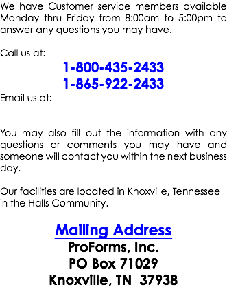 We have Customer service members available Monday thru Friday from 8:00am to 5:00pm to answer any questions you may have. Call us at: 1-800-435-2433 1-865-922-2433 Email us at: You may also fill out the information with any questions or comments you may have and someone will contact you within the next business day. Our facilities are located in Knoxville, Tennessee in the Halls Community. Mailing Address ProForms, Inc. PO Box 71029 Knoxville, TN 37938